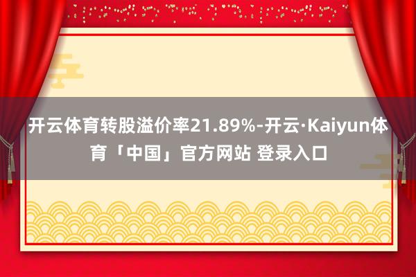 开云体育转股溢价率21.89%-开云·Kaiyun体育「中国」官方网站 登录入口