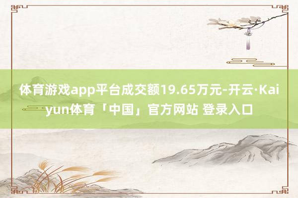 体育游戏app平台成交额19.65万元-开云·Kaiyun体育「中国」官方网站 登录入口