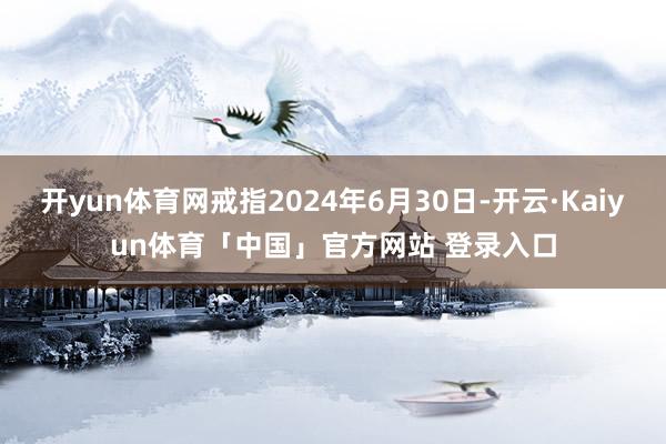 开yun体育网戒指2024年6月30日-开云·Kaiyun体育「中国」官方网站 登录入口