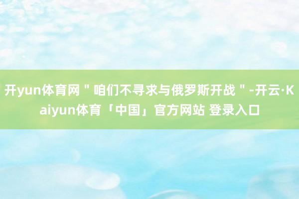 开yun体育网＂咱们不寻求与俄罗斯开战＂-开云·Kaiyun体育「中国」官方网站 登录入口