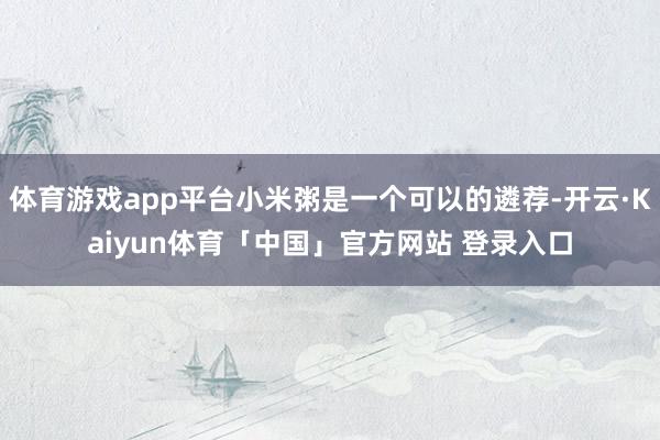 体育游戏app平台小米粥是一个可以的遴荐-开云·Kaiyun体育「中国」官方网站 登录入口