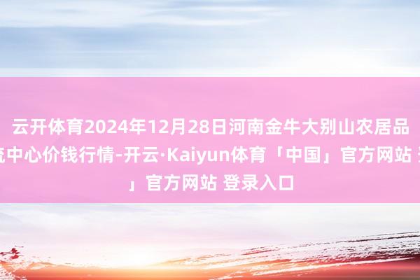 云开体育2024年12月28日河南金牛大别山农居品当代物流中心价钱行情-开云·Kaiyun体育「中国」官方网站 登录入口