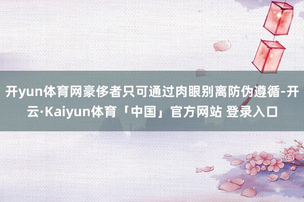 开yun体育网豪侈者只可通过肉眼别离防伪遵循-开云·Kaiyun体育「中国」官方网站 登录入口